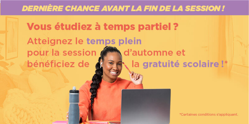 ICON_TPA_TPL_A2_Site-web Dernière chance avant la fin de la session! Vous étudiez à temps partiel? Atteignez le temps plein pour la session d'automne et bénéficiez de la gratuité scolaire! Certaines conditions s'appliquent.