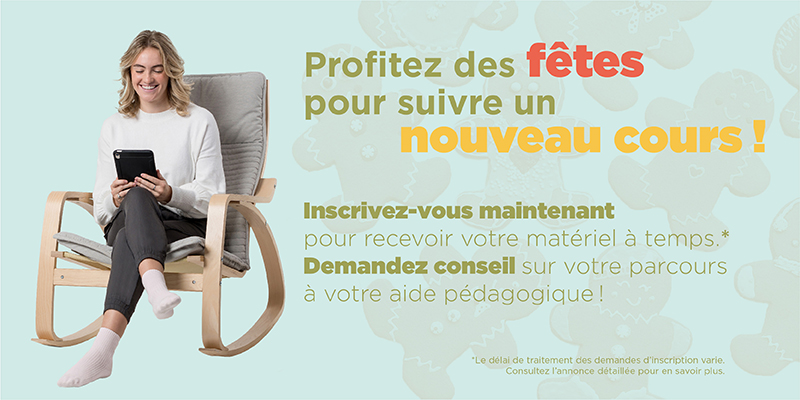 Profitez des fêtes pour suivre un nouveau cours! Inscrivez-vous maintenant pour recevoir votre matériel à temps.* Demandez conseil sur votre parcours à votre aide pédagogique! *Le délai de traitement des demandes d'inscription varie. Consultez l'annoncée détaillée pour en savoir plus.
